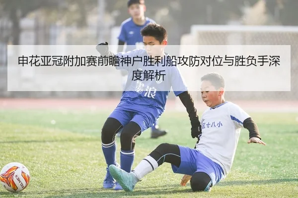 申花亚冠附加赛前瞻神户胜利船攻防对位与胜负手深度解析
